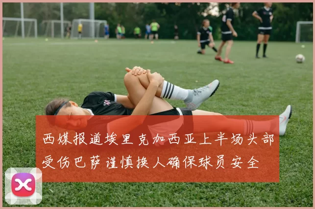 西媒报道埃里克加西亚上半场头部受伤巴萨谨慎换人确保球员安全