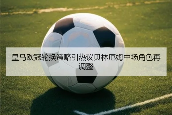 皇马欧冠轮换策略引热议贝林厄姆中场角色再调整